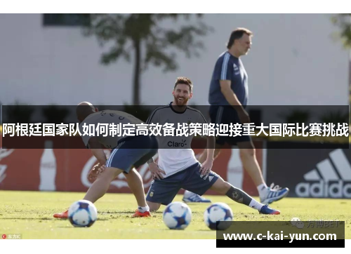 阿根廷国家队如何制定高效备战策略迎接重大国际比赛挑战