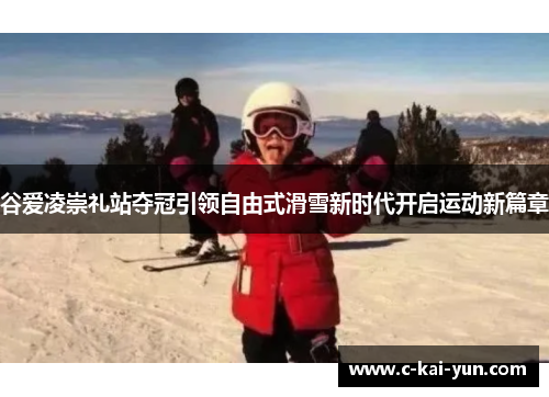 谷爱凌崇礼站夺冠引领自由式滑雪新时代开启运动新篇章 谷爱凌崇礼站夺冠引领自由式滑雪新时代开启运动新篇章