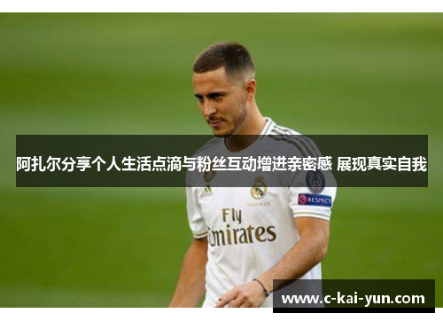 阿扎尔分享个人生活点滴与粉丝互动增进亲密感 展现真实自我