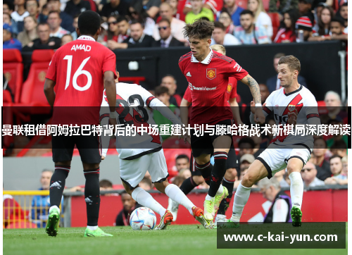 曼联租借阿姆拉巴特背后的中场重建计划与滕哈格战术新棋局深度解读 曼联租借阿姆拉巴特背后的中场重建计划与滕哈格战术新棋局深度解读
