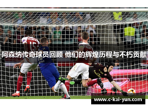 阿森纳传奇球员回顾 他们的辉煌历程与不朽贡献