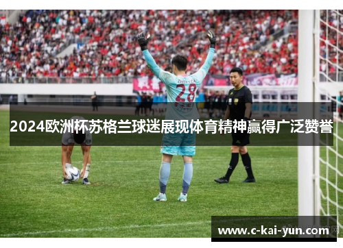 2024欧洲杯苏格兰球迷展现体育精神赢得广泛赞誉