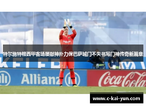 特尔施特根西甲客场屡献神扑力保巴萨城门不失书写门神传奇新篇章 特尔施特根西甲客场屡献神扑力保巴萨城门不失书写门神传奇新篇章